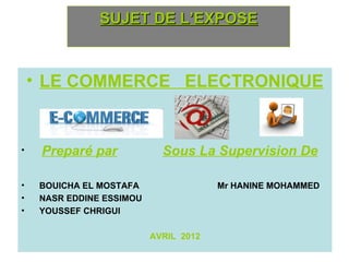 SUJET DE L’EXPOSE



    • LE COMMERCE ELECTRONIQUE


•    Preparé par             Sous La Supervision De

•    BOUICHA EL MOSTAFA                 Mr HANINE MOHAMMED
•    NASR EDDINE ESSIMOU
•    YOUSSEF CHRIGUI

                           AVRIL 2012
 