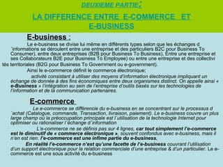 DEUXIEME PARTIE            :
            LA DIFFERENCE ENTRE E-CoMMERCE ET
                        E-BUSINESS
           E-business :
              Le e-business se divise lui même en différents types selon que les échanges d
    ´informations se déroulent entre une entreprise et des particuliers B2C pour Business To
    Consumer), entre deux entreprises (B2B pour Business To Business), Entre une entreprise et
    ses Collaborateurs B2E pour Business To Employee) ou entre une entreprise et des collectivi
tés territoriales (B2G pour Business To Government ou e-government).
              Ainsi le e-commerce définit le commerce électronique;
                activité consistant à utiliser des moyens d’information électronique impliquant un
    échange de donnée à des fins économiques entre deux organismes distinct. On appelle ainsi «
    e-Business » l’intégration au sein de l’entreprise d’outils basés sur les technologies de
    l’information et de la communication partenaires.

            E-commerce
              Le e-commerce se différencie du e-business en se concentrant sur le processus d
   ´achat (Catalogue, commande, Transaction, livraison, paiement). Le e-business couvre un plus
   large champ où la préoccupation principale est l´utilisation de la technologie Internet pour
   optimiser ou rationaliser l´échange d´information
                L’e-commerce ne se définis pas sur 4 lignes, car tout simplement l’e-commerce
   est le diminutif de « commerce électronique », souvent confondus avec e-business, mais il
   n’en est rien. l’e-commerce est une infime partie du e-business,
          En réalité l’e-commerce n’est qu’une facette de l’e-business couvrant l’utilisation
   d’un support électronique pour la relation commerciale d’une entreprise & d’un particulier. Le e-
   commerce est une sous activité du e-business
 