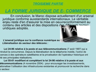 TROISIEME PARTIE

     LA FORME JURIDIQUE DE E- COMMERCE
          En conclusion, le Maroc dispose actuellement d'un arsenal
   juridique conforme auxstandards internationaux. Le véritable
   enjeu reste d'en d'assurer la mise en oeuvreconformément au
   contenu des articles et des dispositions des différents textesj
   uridiques adoptés.


   L'arsenal juridique sur la confiance numérique au Maroc
   Libéralisation du secteur des télécoms :

     Loi 24-96 relative à la poste et aux télécommunications (7 août 1997) qui a
ntroduit la concurrence. Depuis la libéralisation de la téléphonie mobile, l’octroi de
icences à des opérateurs satellitaires et la privatisation de l’opérateur historique ont
été ses principales réalisations.
     Loi 55-01 modifiant et complétant la loi 24-96 relative à la poste et aux
 élécommunications (4 novembre 2004) : pour encourager les investissements,
 ationaliser l’utilisation des infrastructures existantes et promouvoir la recherche dans
e secteur.
 