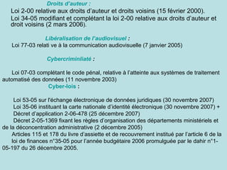Droits d’auteur :
   Loi 2-00 relative aux droits d’auteur et droits voisins (15 février 2000).
   Loi 34-05 modifiant et complétant la loi 2-00 relative aux droits d’auteur et
   droit voisins (2 mars 2006).

                  Libéralisation de l’audiovisuel :
    Loi 77-03 relati ve à la communication audiovisuelle (7 janvier 2005)

                  Cybercriminliaté :

    Loi 07-03 complétant le code pénal, relative à l’atteinte aux systèmes de traitement
automatisé des données (11 novembre 2003)
                 Cyber-lois :

     Loi 53-05 sur l'échange électronique de données juridiques (30 novembre 2007)
     Loi 35-06 instituant la carte nationale d’identité électronique (30 novembre 2007) +
     Décret d’application 2-06-478 (25 décembre 2007)
     Décret 2-05-1369 fixant les règles d’organisation des départements ministériels et
de la déconcentration administrative (2 décembre 2005)
    Articles 115 et 178 du livre d’assiette et de recouvrement institué par l’article 6 de la
    loi de finances n°35-05 pour l’année budgétaire 2006 promulguée par le dahir n°1-
05-197 du 26 décembre 2005.
 