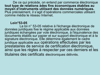 De ce qui précède, on entend par commerce électronique
tout type de relations àdes fins économiques établies au
moyen d’instruments utilisant des données numériques.
Plus précisément, il s’agit d’opérations commerciales utilisant
comme média le réseau Internet.

     Loin°53-05
           La loi n° 53-05 relative à l'échange électronique de
données juridiques fixe le régime applicable aux données
juridiques échangées par voie électronique, à l'équivalence des
documents établis sur papier et sur support électronique et à la
signature électronique. Elle détermine également le cadre
juridique applicable aux opérations effectuées par les
prestataires de service de certification électronique,
ainsi que les règles à respecter par ces derniers et les
titulaires des certificats électroniques délivrés.
 