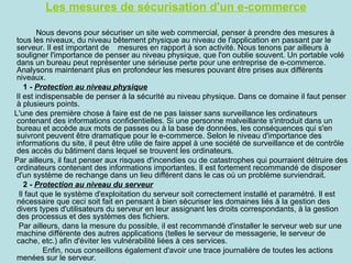 Les mesures de sécurisation d'un e-commerce

        Nous devons pour sécuriser un site web commercial, penser à prendre des mesures à
 tous les niveaux, du niveau bêtement physique au niveau de l'application en passant par le
 serveur. Il est important de mesures en rapport à son activité. Nous tenons par ailleurs à
 souligner l'importance de penser au niveau physique, que l'on oublie souvent. Un portable volé
 dans un bureau peut représenter une sérieuse perte pour une entreprise de e-commerce.
 Analysons maintenant plus en profondeur les mesures pouvant être prises aux différents
 niveaux.
    1 - Protection au niveau physique
Il est indispensable de penser à la sécurité au niveau physique. Dans ce domaine il faut penser
 à plusieurs points.
L'une des première chose à faire est de ne pas laisser sans surveillance les ordinateurs
 contenant des informations confidentielles. Si une personne malveillante s'introduit dans un
 bureau et accède aux mots de passes ou à la base de données, les conséquences qui s'en
 suivront peuvent être dramatique pour le e-commerce. Selon le niveau d'importance des
 informations du site, il peut être utile de faire appel à une société de surveillance et de contrôle
 des accès du bâtiment dans lequel se trouvent les ordinateurs.
Par ailleurs, il faut penser aux risques d'incendies ou de catastrophes qui pourraient détruire des
 ordinateurs contenant des informations importantes. Il est fortement recommandé de disposer
 d'un système de rechange dans un lieu différent dans le cas où un problème surviendrait.
    2 - Protection au niveau du serveur
  Il faut que le système d'exploitation du serveur soit correctement installé et paramétré. Il est
 nécessaire que ceci soit fait en pensant à bien sécuriser les domaines liés à la gestion des
 divers types d'utilisateurs du serveur en leur assignant les droits correspondants, à la gestion
 des processus et des systèmes des fichiers.
  Par ailleurs, dans la mesure du possible, il est recommandé d'installer le serveur web sur une
 machine différente des autres applications (telles le serveur de messagerie, le serveur de
 cache, etc.) afin d'éviter les vulnérabilité liées à ces services.
           Enfin, nous conseillons également d'avoir une trace journalière de toutes les actions
 menées sur le serveur.
 