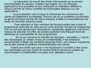 - La séparation du travail des divers intervenants sur le serveur
(administrateur du serveur, créateur des pages, etc.) en diverses
applications et si possibles en leur attribuant un ordinateur différent à
chacun permet de mieux contrôler les éventuelles attaques sur ces
applications.
       - La journalisation sert à tracer et mémoriser les connexions des
clients est également souhaitable. Dans le cas où un problème surviendrait,
ce genre de traces permet de mieux analyser la faille et éventuellement de
tenter de remonter jusqu'au pirate.
         - Faire attention et bien maîtriser les fonctionnalités des scripts et
programmes exécutés du côté serveur ainsi qu'éviter l'emploi de programme
s'ils ne sont pas absolument nécessaires, représente également une bonne
mesure de sécurité. En effet, les pirates exploitent très fréquemment les
faiblesses et vulnérabilités de ces programmes.
         - En ce qui concerne le transfert de données « sensibles », c'est-à-
dire nécessitant un certain niveau de confidentialité, il est fortement
recommandé d'utiliser les transferts sécurisés Enfin, une mesure importante
est de bien pensé le système d'authentification des clients.
        Autant pour éviter que ceux-ci ne réussissent à accéder à des zones
non autorisées que pour éviter de rendre facile le travail aux pirates qui
chercheraient à s'authentifier à la place d'un utilisateur inscrit.
 