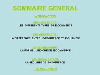 SOMMAIRE GENERAL
               INTRODUCTION

               PREMIERE PARTIE :
     LES DIFFERENTS TYPES DE E-COMMERCE


              DEUXIEME PARTIE :
LA DIFFERENCE ENTRE E-CoMMERCE ET E-BUSINESS


              TROISIEME PARTIE :
      LA FORME JURIDIQUE DE E-COMMERCE


             QUATRIEME PATRTIE:
         LA SECURITE DE E-COMMERCE

              CONCLUSION
 