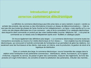 Introduction général
                      DEFINITION: commerce                        électronique
              La définition du commerce électronique peut être prise dans un sens restreint, à savoir « vendre ou
  acheter des produits, des services ou des informations à travers un réseau de télécommunications » . Cela ne
veut pas dire que toutes les phases de l’acte d’achat se font obligatoirement « en ligne » mais signifie qu’il y a au
  moins une des étapes effectuées lors d’une connexion : cela va de la consultation d’un catalogue électronique
 dans lequel le client commande un produit par des voies traditionnelles (courrier, téléphone, fax…) à la prise de
            commande sur un réseau avec le télépaiement après avoir feuilleté un catalogue papier.

              On trouve également des définitions plus larges : « Le commerce électronique concerne toutes les
transactions accomplies au travers d’un média électronique et d’un réseau » . Ceci englobe tous les échanges
électroniques, qui concourent à l’activité commerciale de l’entreprise et qui permettent de gérer les relations, non
seulement avec les fournisseurs et les clients, mais aussi, en interne, avec la production, la gestion de stock et la
                                             logistique de distribution.

                  Dans un contexte plus large, le commerce électronique couvre l’ensemble des usages dans la
   relation entre l’entreprise et ses partenaires commerciaux : distributeurs, clients, fournisseurs, qu’il s’agisse
  d’informer, d’apporter du service, de passer et gérer des commandes, d’assurer des règlements, de livrer des
 produits (s’il s’agit d’information), de connaître et tester la satisfaction des partenaires, d’étudier des marchés…
 