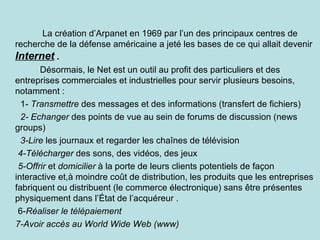 La création d’Arpanet en 1969 par l’un des principaux centres de
recherche de la défense américaine a jeté les bases de ce qui allait devenir
Internet .
       Désormais, le Net est un outil au profit des particuliers et des
entreprises commerciales et industrielles pour servir plusieurs besoins,
notamment :
  1- Transmettre des messages et des informations (transfert de fichiers)
  2- Echanger des points de vue au sein de forums de discussion (news
groups)
  3-Lire les journaux et regarder les chaînes de télévision
 4-Télécharger des sons, des vidéos, des jeux
 5-Offrir et domicilier à la porte de leurs clients potentiels de façon
interactive et,à moindre coût de distribution, les produits que les entreprises
fabriquent ou distribuent (le commerce électronique) sans être présentes
physiquement dans l’État de l’acquéreur .
 6-Réaliser le télépaiement
7-Avoir accès au World Wide Web (www)
 