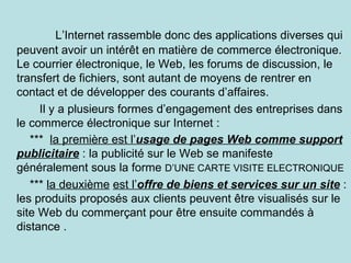 L’Internet rassemble donc des applications diverses qui
peuvent avoir un intérêt en matière de commerce électronique.
Le courrier électronique, le Web, les forums de discussion, le
transfert de fichiers, sont autant de moyens de rentrer en
contact et de développer des courants d’affaires.
     Il y a plusieurs formes d’engagement des entreprises dans
le commerce électronique sur Internet :
   *** la première est l’usage de pages Web comme support
publicitaire : la publicité sur le Web se manifeste
généralement sous la forme D’UNE CARTE VISITE ELECTRONIQUE
   *** la deuxième est l’offre de biens et services sur un site :
les produits proposés aux clients peuvent être visualisés sur le
site Web du commerçant pour être ensuite commandés à
distance .
 