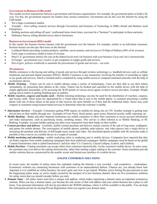 Government-to-Business (G2B) model
    This model involves transactions between a government and business organizations. For example, the government plans to build a fly
    over. For this, the government requests for tenders from various contractors. Government can do this over the Internet by using the
    G2B model.
•     Not a large e-commerce market.
•     Example – Govt selling research services through Universities and Institutes of Technology to SMEs (Small and Medium sized
    Enterprises).
•     Holding auctions and selling off used / confiscated items (most times, you must be a “business” to participate in these auctions).
•     Ordinance Survey selling detailed survey data to businesses.

    Business-to-Government (B2G) model
    In this model, the business houses transact with the government over the Internet. For example, similar to an individual consumer,
    business houses can also pay their taxes on the Internet.
•     Lockheed Martin providing aviation products, satellites, naval systems, and services to US Dept of Defence (80% of its revenue).
•     Fairly large e-commerce model in terms of revenue.
•     Most U.S. government entities (for sure at the federal level) won’t do business with your business if you can’t do it electronically.
•     In Europe – governments use e-tenders to get companies to supply goods and services.
•     Part of govt. policies worldwide to automate the procurement of goods and services – cut costs.

   M-commerce
   Mobile commerce is the buying and selling of goods and services through wireless technology-i.e. handheld devices such as cellular
   telephones and personal digital assistants (PDAs). Mobile Commerce is any transaction, involving the transfer of ownership or rights
   to use goods and services, which is initiated and/or completed by using mobile access to computer-mediated networks with the help of
   an electronic device.
 Mobile Ticketing – Tickets can be sent to mobile phones using a variety of technologies. Users are then able to use their tickets
   immediately, by presenting their phones at the venue. Tickets can be booked and cancelled on the mobile device with the help of
   simple application downloads, or by accessing the WAP portals of various travel agents or direct service providers. Example: People
   getting movie tickets or getting boarding pass on mobiles.
 Mobile vouchers, coupons and loyalty cards - Mobile ticketing technology can also be used for the distribution of vouchers, coupons,
   and loyalty cards. These items are represented by a virtual token that is sent to the mobile phone. A customer presenting a mobile
   phone with one of these tokens at the point of sale receives the same benefits as if they had the traditional token. Stores may send
   coupons to customers using location-based services to determine when the customer is nearby.

 Information Services – Example: Commuters getting PNR inquiry on mobiles by doing sms on 139. Another example is getting tram
    arrival time on their mobile through sms. Examples of it are News, Stock quotes, sport scores, financial records, traffic reporting, etc.
 Mobile Banking – Banks and other financial institutions use mobile commerce to allow their customers to access account information
    and make transactions, such as purchasing stocks, remitting money. This service is often referred to as Mobile Banking, or M-
    Banking. Example: Account holders getting sms after every transaction from their banks on their mobile.
 Content purchase and delivery - Currently, mobile content purchase and delivery mainly consists of the sale of ring-tones, wallpapers,
    and games for mobile phones. The convergence of mobile phones, portable audio players, and video players into a single device is
    increasing the purchase and delivery of full-length music tracks and video. The download speeds available with 4G networks make it
    possible to buy a movie on a mobile device in a couple of seconds.
 Mobile marketing and advertising - mobile marketing refers to marketing sent to mobile devices. Companies have reported that they
    see better response from mobile marketing campaigns than from traditional campaigns. Mobile campaigns must be based on the global
    Content Generationor what is called Generation C and four other 'C's: Creativity, Casual Collapse, Control, and Celebrity.
 Mobile Purchase - Catalog merchants can accept orders from customers electronically, via the customer's mobile device. In some cases,
    the merchant may even deliver the catalog electronically, rather than mailing a paper catalog to the customer. Some merchants provide
    mobile websites that are customized for the smaller screen and limited user interface of a mobile device.

                                                    ONLINE COMMERCE SOLUTIONS

   In recent years, the number of online stores has exploded, making the Internet a very crowded – and competitive – marketplace.
   Ecommerce websites are connecting businesses with customers in an unprecedented fashion. Chances are, you already know how
   important it is to establish an online business, but aren't quite sure how to get started. Whether you're feeling the peer pressure to join
   the burgeoning online arena, or you're simply excited by the prospect of a new business channel, there are five ecommerce solutions
   for online stores that you should consider before you start.
 Domain Name - All online stores must have a unique web address, which makes registering a domain name an important ecommerce
   solution. When you buy a domain name, you become the sole owner of that web address and your online business has a place to call
   home. Your personal information will also be provided to the WHOIS database, where it will be available to the public. You can keep
   this information private by electing Private Registration when you register your domain name.
 