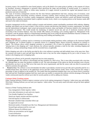Inventory means a list compiled for some formal purpose, such as the details of an estate going to probate, or the contents of a house
    let furnished. Inventory management is primarily about specifying the shape and percentage of stocked goods. It is required at
    different locations within a facility or within many locations of a supply network to proceed the regular and planned course of
    production and stock of materials.
    The scope of inventory management concerns the fine lines between replenishment lead time, carrying costs of inventory, asset
    management, inventory forecasting, inventory valuation, inventory visibility, future inventory price forecasting, physical inventory,
    available physical space for inventory, quality management, replenishment, returns and defective goods and demand forecasting.
    Balancing these competing requirements leads to optimal inventory levels, which is an on-going process as the business needs shift
    and react to the wider environment.

    Inventory management involves a retailer seeking to acquire and maintain a proper merchandise assortment while ordering, shipping,
    handling, and related costs are kept in check. It also involves systems and processes that identify inventory requirements, set targets,
    provide replenishment techniques, report actual and projected inventory status and handles all functions related to the tracking and
    management of material. This would include the monitoring of material moved into and out of stockroom locations and the
    reconciling of the inventory balances. Also may include ABC analysis, lot tracking, cycle counting support etc. Management of the
    inventories, with the primary objective of determining/controlling stock levels within the physical distribution function to balance the
    need for product availability against the need for minimizing stock holding and handling costs.

    Online Shopping carts
    Shopping cart software is software used in e-commerce to assist people making purchases online, analogous to the American English
    term 'shopping cart'. In British English it is generally known as a shopping basket, almost exclusively shortened on websites to
    'basket'. The software allows online shopping customers to accumulate a list of items for purchase, described metaphorically as
    "placing items in the shopping cart". Upon checkout, the software typically calculates a total for the order, including shipping and
    handling (i.e. postage and packing) charges and the associated taxes, as applicable.

    Online shopping carts refer to the facility provided by the e-com websites to purchase and add multiple items at the same time. Here,
    the customer just needs to pick and add items that he/she want to buy into the online shopping cart by just a click of mouse. It is
    similar to the shopping carts in shopping malls.

    Shopping cart software can be generally categorized into two main categories:
•     Licensed software: The software is downloaded and then installed on a Web server. This is most often associated with a one-time
    fee, although there are many free products available as well. The main advantages of this option are that the merchant owns a license
    and therefore can host it on any Web server that meets the server requirements, and that the source code can often be accessed and
    edited to customize the application.
•     Hosted service: The software is never downloaded, but rather is provided by a hosted service provider and is generally paid for on a
    monthly/annual basis; also known as the application service provider (ASP) software model. Some of these services also charge a
    percentage of sales in addition to the monthly fee. This model often has predefined templates that a user can choose from to customize
    their look and feel. Predefined templates limit how much users can modify or customize the software with the advantage of having the
    vendor continuously keep the software up to date for security patches as well as adding new features.

    Customer Order Tracking systems
    Order Tracking Software is build to improve customer service levels making management of inquiries / orders more easy and reliable.
    With Order Tracking Software you can track your inquiries / orders online. You can easily search old orders and get the latest updated
    status on it.

    Features of Order Tracking Software are:
        Easy management of daily inquiries /orders
        Up-to-date information on each and every inquiry
        User friendly Graphical User Interface
        Search any inquiry anytime and from anywhere
        Find old inquiries in milliseconds
        Reminder scheduler helps remember follow ups
        No paperwork involved
        Restricted number of intended users like User, Management and Administrator
        Secured login and password for every user
        Different features for different users
        Follow up conversations can be logged
        E-mail notifications
        No additional software required
 
