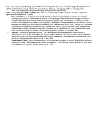 using a single unified system of cabling, signal distribution and management. This in turn has spurred the growth of organizations
with the term ICT in their names to indicate their specialization in the process of merging the different network systems.
          Some of the dangers of ICTs include cyberbullying, phishing as well as masquerading.
Trends and new concepts in the ICT roadmap - ICT is often used in the context of "ICT roadmap" to indicate the path that an
organization will take with their ICT needs.
    • Cloud computing - In an increasingly interconnected world, the interactions among devices, systems, and people are
          growing rapidly. Businesses need to meet the demands of their employees and customers to allow for greater access to
          systems and information. All of these communications needs must be delivered in a unified way. By offering a scalable
          infrastructure, cloud computing models enable companies to work smarter through more agile and cost-effective access to
          technology and information. This unified platform reduces costs and boosts productivity across a business and beyond. Part
          of an information and communications technology roadmap should involve consolidating infrastructures, while providing
          added benefits to users in collaboration, messaging, calendaring, instant messaging, audio, video, and Web conferencing.
          Cloud computing is driving more efficient IT consumption and delivery and taking ICT to the next level.
    • Standards - Standards are very important for ICT, since they define the language that enables the technologies to
          understand each other. This is especially relevant because the key idea behind ICT is that information storage devices can
          communicate in media-frictionless manner with communication networks and computing systems. Open standards play a
          special role, as well as standard institutes such as ETSI in Europe.
    • Campaigns and Projects - Recently, Many Companies are coming up with Campaigns to promote ICT and how it can be used
          to benefit the nature....Wipro was a leading company who organized Earthian, wherein students came up with ideas to use
          technology to benefit humans.it is very important in every field.
 