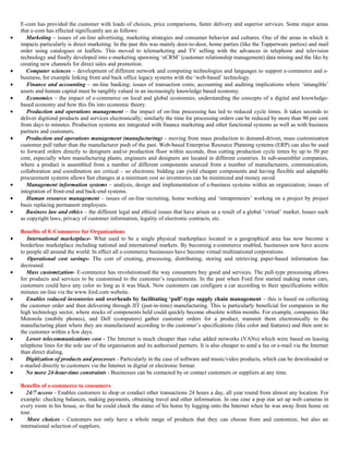 E-com has provided the customer with loads of choices, price comparisons, faster delivery and superior services. Some major areas
    that e-com has effected significantly are as follows:
•      Marketing – issues of on-line advertising, marketing strategies and consumer behavior and cultures. One of the areas in which it
    impacts particularly is direct marketing. In the past this was mainly door-to-door, home parties (like the Tupperware parties) and mail
    order using catalogues or leaflets. This moved to telemarketing and TV selling with the advances in telephone and television
    technology and finally developed into e-marketing spawning ‘eCRM’ (customer relationship management) data mining and the like by
    creating new channels for direct sales and promotion.
•      Computer sciences – development of different network and computing technologies and languages to support e-commerce and e-
    business, for example linking front and back office legacy systems with the ‘web-based’ technology.
•      Finance and accounting – on-line banking; issues of transaction costs; accounting and auditing implications where ‘intangible’
    assets and human capital must be tangibly valued in an increasingly knowledge based economy.
•      Economics – the impact of e-commerce on local and global economies; understanding the concepts of a digital and knowledge-
    based economy and how this fits into economic theory.
•      Production and operations management – the impact of on-line processing has led to reduced cycle times. It takes seconds to
    deliver digitized products and services electronically; similarly the time for processing orders can be reduced by more than 90 per cent
    from days to minutes. Production systems are integrated with finance marketing and other functional systems as well as with business
    partners and customers.
•      Production and operations management (manufacturing) – moving from mass production to demand-driven, mass customisation
    customer pull rather than the manufacturer push of the past. Web-based Enterprise Resource Planning systems (ERP) can also be used
    to forward orders directly to designers and/or production floor within seconds, thus cutting production cycle times by up to 50 per
    cent, especially when manufacturing plants, engineers and designers are located in different countries. In sub-assembler companies,
    where a product is assembled from a number of different components sourced from a number of manufacturers, communication,
    collaboration and coordination are critical – so electronic bidding can yield cheaper components and having flexible and adaptable
    procurement systems allows fast changes at a minimum cost so inventories can be minimized and money saved.
•      Management information systems – analysis, design and implementation of e-business systems within an organization; issues of
    integration of front-end and back-end systems.
•      Human resource management – issues of on-line recruiting, home working and ‘intrapreneurs’ working on a project by project
    basis replacing permanent employees.
•      Business law and ethics – the different legal and ethical issues that have arisen as a result of a global ‘virtual’ market. Issues such
    as copyright laws, privacy of customer information, legality of electronic contracts, etc.

    Benefits of E-Commerce for Organizations
•      International marketplace- What used to be a single physical marketplace located in a geographical area has now become a
    borderless marketplace including national and international markets. By becoming e-commerce enabled, businesses now have access
    to people all around the world. In effect all e-commerce businesses have become virtual multinational corporations.
•      Operational cost savings- The cost of creating, processing, distributing, storing and retrieving paper-based information has
    decreased.
•      Mass customization- E-commerce has revolutionised the way consumers buy good and services. The pull-type processing allows
    for products and services to be customised to the customer’s requirements. In the past when Ford first started making motor cars,
    customers could have any color so long as it was black. Now customers can configure a car according to their specifications within
    minutes on-line via the www.ford.com website.
•      Enables reduced inventories and overheads by facilitating ‘pull’-type supply chain management – this is based on collecting
    the customer order and then delivering through JIT (just-in-time) manufacturing. This is particularly beneficial for companies in the
    high technology sector, where stocks of components held could quickly become obsolete within months. For example, companies like
    Motorola (mobile phones), and Dell (computers) gather customer orders for a product, transmit them electronically to the
    manufacturing plant where they are manufactured according to the customer’s specifications (like color and features) and then sent to
    the customer within a few days.
•      Lower telecommunications cost - The Internet is much cheaper than value added networks (VANs) which were based on leasing
    telephone lines for the sole use of the organisation and its authorised partners. It is also cheaper to send a fax or e-mail via the Internet
    than direct dialing.
•      Digitization of products and processes - Particularly in the case of software and music/video products, which can be downloaded or
    e-mailed directly to customers via the Internet in digital or electronic format.
•      No more 24-hour-time constraints - Businesses can be contacted by or contact customers or suppliers at any time.

    Benefits of e-commerce to consumers
•      24/7 access - Enables customers to shop or conduct other transactions 24 hours a day, all year round from almost any location. For
    example: checking balances, making payments, obtaining travel and other information. In one case a pop star set up web cameras in
    every room in his house, so that he could check the status of his home by logging onto the Internet when he was away from home on
    tour.
•      More choices - Customers not only have a whole range of products that they can choose from and customize, but also an
    international selection of suppliers.
 