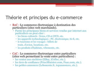 Théorie et principes du e-commerce
 ▫ B2C : Le commerce électronique à destination des
   particuliers (sites web marchands).
    Parmi les principaux biens et services vendus par internet aux
     particuliers on peut citer :
      les biens culturels : livres, CD et DVD, etc.
      les appareils technologiques : PC, électronique, hi-fi, etc.
      le tourisme et les voyages : billets de
       train, d'avion, locations, etc.
      les produits d'habitats, vêtements, etc.

 ▫ C2C : Le commerce électronique entre particuliers
   (sites web permettant la vente entre particuliers) :
    les ventes aux enchères (EBay, iCollec, etc.).
    les tiers de confiance (PriceMinister.com, Fnac.com, etc.).
    les petites annonces (Leboncoin.fr, topannonces, etc.).
 