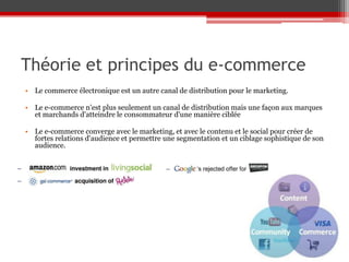 Théorie et principes du e-commerce
• Le commerce électronique est un autre canal de distribution pour le marketing.

• Le e-commerce n'est plus seulement un canal de distribution mais une façon aux marques
  et marchands d'atteindre le consommateur d'une manière ciblée

• Le e-commerce converge avec le marketing, et avec le contenu et le social pour créer de
  fortes relations d'audience et permettre une segmentation et un ciblage sophistique de son
  audience.
 