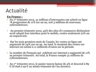 Actualité
En France :
• Au 1er trimestre 2012, 31 millions d’internautes ont acheté en ligne
   progression de 11% sur un an, soit 3 millions de nouveaux
  cyberacheteurs.

• Au premier trimestre 2012, 45% des sites d’e-commerce déclaraient
  avoir adapté leur interface pour le mobile, contre seulement 22% un
  an auparavant.

• Sur les trois premiers mois de l’année, les ventes en ligne ont
  augmenté de 24% sur un an. Au total, le montant des ventes sur
  internet est estimé à 11 milliards d’euros sur la période.

• Le nombre de Français qui achètent sur internet a augmenté de 11%
  au premier trimestre. Au total, la France compte 31 millions de
  cyberacheteurs.

• Au 1er trimestre 2012, le panier moyen baisse de 4% et descend à 89
  € (il était à 92 € au même trimestre de l’an dernier).
 