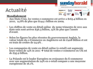 Actualité
Mondialement
• Aux Etats-Unis, les ventes e-commerce est arrive a $165.4 billion en
  2010, 14.8% de plus que $144.1 billion en 2009.

• Les chiffres de vente en détail online du 3eme trimestre de 2011 aux
  états unis sont arrives $36.3 billion, 13% de plus que l’année
  d’avant.

• Selon les figures les plus récentes du gouvernement Anglais, la
  valeur totale du e-Commerce en Angleterre est de £408 Billion et est
  en train de croitre de 24.9% .

• Les compagnies de vente en détail online (e-retail) ont augmente
  leurs ventes de 14% in 2011  total de ventes e-commerce en UK est
  de £95.9 billion.

• La Polande est le leader Européen en croissance du E-commerce
  avec une augmentation de 24% en e-retail compare a une moyenne
  européenne de 16.1%.
 