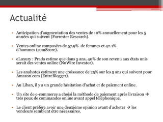 Actualité
• Anticipation d’augmentation des ventes de 10% annuellement pour les 5
  années qui suivent (Forrester Research).

• Ventes online composées de 57.9% de femmes et 42.1%
  d’hommes (comScore).

• eLuxury : Prada estime que dans 5 ans, 40% de son revenu aux états unis
  serait des ventes online (NuWire Investor).

• Les analystes estiment une croissance de 25% sur les 5 ans qui suivent pour
  Amazon.com (EntreBlogger).

• Au Liban, il y a un grande hésitation d’achat et de paiement online.

• Un site de e-commerce a choisi la méthode de paiement après livraison 
  très peux de commandes online avant appel téléphonique.

• Le client préfère avoir une deuxième opinion avant d’acheter  les
  vendeurs semblent être nécessaires.
 
