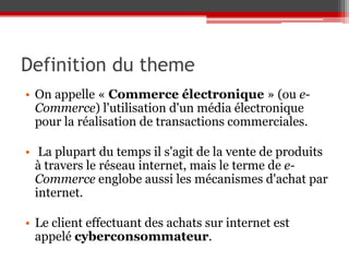 Definition du theme
• On appelle « Commerce électronique » (ou e-
  Commerce) l'utilisation d'un média électronique
  pour la réalisation de transactions commerciales.

• La plupart du temps il s'agit de la vente de produits
  à travers le réseau internet, mais le terme de e-
  Commerce englobe aussi les mécanismes d'achat par
  internet.

• Le client effectuant des achats sur internet est
  appelé cyberconsommateur.
 