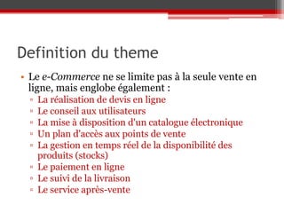Definition du theme
• Le e-Commerce ne se limite pas à la seule vente en
  ligne, mais englobe également :
  ▫ La réalisation de devis en ligne
  ▫ Le conseil aux utilisateurs
  ▫ La mise à disposition d'un catalogue électronique
  ▫ Un plan d'accès aux points de vente
  ▫ La gestion en temps réel de la disponibilité des
    produits (stocks)
  ▫ Le paiement en ligne
  ▫ Le suivi de la livraison
  ▫ Le service après-vente
 