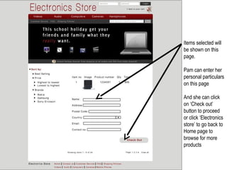Items selected will
be shown on this
page.

Pam can enter her
personal particulars
on this page

And she can click
on ‘Check out’
button to proceed
or click ‘Electronics
store’ to go back to
Home page to
browse for more
products
 