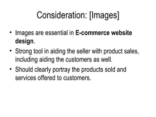 Consideration: [Images]
• Images are essential in E-commerce website
  design.
• Strong tool in aiding the seller with product sales,
  including aiding the customers as well.
• Should clearly portray the products sold and
  services offered to customers.
 
