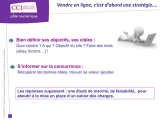 Vendre en ligne, c’est d’abord une stratégie….




                                                                                                      Bien définir ses objectifs, ses cibles :
                                                                                                      Quoi vendre ? A qui ? Objectif du site ? Faire des tests
                                                                                                      (ebay, forums…) !
© Copyright 2012 - Chambre de Commerce et d’Industrie de Bordeaux - Direction Appui aux entreprises




                                                                                                      S’informer sur la concurrence :
                                                                                                      Récupérer les bonnes idées, trouver sa valeur ajoutée.



                                                                                                      Les réponses supposent : une étude de marché, de faisabilité, pour
                                                                                                      aboutir à la mise en place d’un cahier des charges.
 