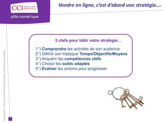 Vendre en ligne, c’est d’abord une stratégie….




                                                                                                                5 clefs pour bâtir votre stratégie…

                                                                                                      1°) Comprendre les activités de son audience
© Copyright 2012 - Chambre de Commerce et d’Industrie de Bordeaux - Direction Appui aux entreprises




                                                                                                      2°) Définir son triptyque Temps/Objectifs/Moyens
                                                                                                      3°) Acquérir les compétences clefs
                                                                                                      4°) Choisir les outils adaptés
                                                                                                      5°) Evaluer les actions pour progresser
 
