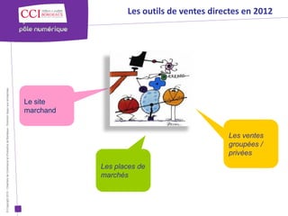 Les outils de ventes directes en 2012
© Copyright 2012 - Chambre de Commerce et d’Industrie de Bordeaux - Direction Appui aux entreprises




                                                                                                      Le site
                                                                                                      marchand


                                                                                                                                                 Les ventes
                                                                                                                                                 groupées /
                                                                                                                                                 privées
                                                                                                                 Les places de
                                                                                                                 marchés
 