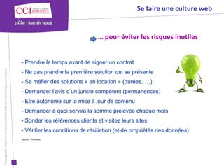 Se faire une culture web


                                                                                                                                      … pour éviter les risques inutiles


                                                                                                      - Prendre le temps avant de signer un contrat
© Copyright 2012 - Chambre de Commerce et d’Industrie de Bordeaux - Direction Appui aux entreprises




                                                                                                      - Ne pas prendre la première solution qui se présente
                                                                                                      - Se méfier des solutions « en location » (durées, …)
                                                                                                      - Demander l’avis d’un juriste compétent (permanences)
                                                                                                      - Etre autonome sur la mise à jour de contenu
                                                                                                      - Demander à quoi servira la somme prélevée chaque mois
                                                                                                      - Sonder les références clients et visitez leurs sites
                                                                                                      - Vérifier les conditions de résiliation (et de propriétés des données)
                                                                                                      Source : Temesis
 