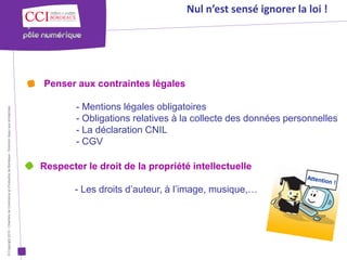 Nul n’est sensé ignorer la loi !




                                                                                                      Penser aux contraintes légales

                                                                                                              - Mentions légales obligatoires
© Copyright 2012 - Chambre de Commerce et d’Industrie de Bordeaux - Direction Appui aux entreprises




                                                                                                              - Obligations relatives à la collecte des données personnelles
                                                                                                              - La déclaration CNIL
                                                                                                              - CGV

                                                                                                      Respecter le droit de la propriété intellectuelle

                                                                                                              - Les droits d’auteur, à l’image, musique,…
 