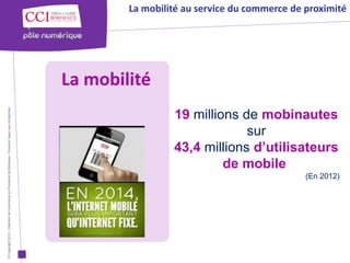 La mobilité au service du commerce de proximité




                                                                                                      La mobilité
© Copyright 2012 - Chambre de Commerce et d’Industrie de Bordeaux - Direction Appui aux entreprises




                                                                                                                       19 millions de mobinautes
                                                                                                                                    sur
                                                                                                                       43,4 millions d’utilisateurs
                                                                                                                                de mobile
                                                                                                                                                    (En 2012)
 
