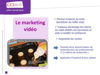  Permet d’obtenir du trafic
                                                                                                      Le marketing    (bénéficier de l’effet viral)
                                                                                                                      Implique davantage les clients
                                                                                                         vidéo       (la vidéo établit une connexion et
© Copyright 2012 - Chambre de Commerce et d’Industrie de Bordeaux - Direction Appui aux entreprises




                                                                                                                     aide à installer la confiance)

                                                                                                                       Augmente les ventes


                                                                                                                          Youtube est le second moteur de
                                                                                                                          recherche pour les professionnels
                                                                                                                           (1,5 millions de recherches )

                                                                                                                          Application Facebook la plus utilisée
 