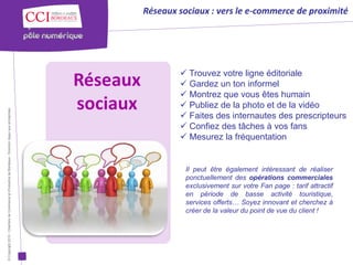 Réseaux sociaux : vers le e-commerce de proximité




                                                                                                                         Trouvez votre ligne éditoriale
                                                                                                      Réseaux            Gardez un ton informel
                                                                                                                         Montrez que vous êtes humain
                                                                                                      sociaux            Publiez de la photo et de la vidéo
© Copyright 2012 - Chambre de Commerce et d’Industrie de Bordeaux - Direction Appui aux entreprises




                                                                                                                         Faites des internautes des prescripteurs
                                                                                                                         Confiez des tâches à vos fans
                                                                                                                         Mesurez la fréquentation


                                                                                                                          Il peut être également intéressant de réaliser
                                                                                                                          ponctuellement des opérations commerciales
                                                                                                                          exclusivement sur votre Fan page : tarif attractif
                                                                                                                          en période de basse activité touristique,
                                                                                                                          services offerts… Soyez innovant et cherchez à
                                                                                                                          créer de la valeur du point de vue du client !
 