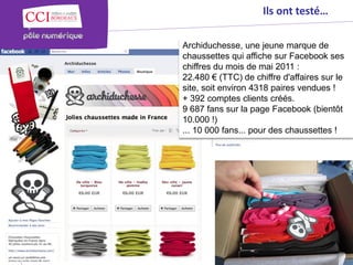 Ils ont testé…

                                                                                                      Archiduchesse, une jeune marque de
                                                                                                      chaussettes qui affiche sur Facebook ses
                                                                                                      chiffres du mois de mai 2011 :
                                                                                                      22.480 € (TTC) de chiffre d'affaires sur le
                                                                                                      site, soit environ 4318 paires vendues !
                                                                                                      + 392 comptes clients créés.
                                                                                                      9 687 fans sur la page Facebook (bientôt
© Copyright 2012 - Chambre de Commerce et d’Industrie de Bordeaux - Direction Appui aux entreprises




                                                                                                      10.000 !)
                                                                                                      ... 10 000 fans... pour des chaussettes !
 