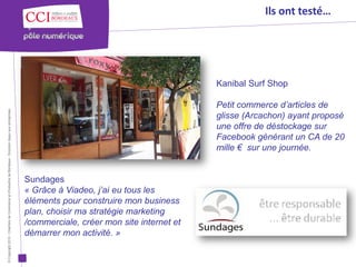 Ils ont testé…




                                                                                                                                                 Kanibal Surf Shop

                                                                                                                                                 Petit commerce d’articles de
© Copyright 2012 - Chambre de Commerce et d’Industrie de Bordeaux - Direction Appui aux entreprises




                                                                                                                                                 glisse (Arcachon) ayant proposé
                                                                                                                                                 une offre de déstockage sur
                                                                                                                                                 Facebook générant un CA de 20
                                                                                                                                                 mille € sur une journée.


                                                                                                      Sundages
                                                                                                      « Grâce à Viadeo, j’ai eu tous les
                                                                                                      éléments pour construire mon business
                                                                                                      plan, choisir ma stratégie marketing
                                                                                                      /commerciale, créer mon site internet et
                                                                                                      démarrer mon activité. »
 