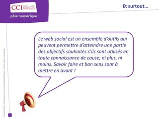 Et surtout…




                                                                                                      Le web social est un ensemble d’outils qui
                                                                                                      peuvent permettre d’atteindre une partie
© Copyright 2012 - Chambre de Commerce et d’Industrie de Bordeaux - Direction Appui aux entreprises




                                                                                                      des objectifs souhaités s’ils sont utilisés en
                                                                                                      toute connaissance de cause, ni plus, ni
                                                                                                      moins. Savoir faire et bon sens sont à
                                                                                                      mettre en avant !
 