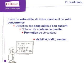 En conclusion…




                                                                                                      Etude de votre cible, de votre marché et de votre
                                                                                                      concurrence
                                                                                                          + Utilisation des bons outils à bon escient
© Copyright 2012 - Chambre de Commerce et d’Industrie de Bordeaux - Direction Appui aux entreprises




                                                                                                               + Création de contenu de qualité
                                                                                                                  + Promotion de ce contenu

                                                                                                                         = visibilité, trafic, ventes…
 