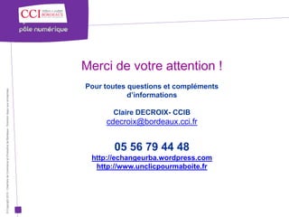 Merci de votre attention !
                                                                                                      Pour toutes questions et compléments
© Copyright 2012 - Chambre de Commerce et d’Industrie de Bordeaux - Direction Appui aux entreprises




                                                                                                                  d’informations

                                                                                                             Claire DECROIX- CCIB
                                                                                                           cdecroix@bordeaux.cci.fr


                                                                                                             05 56 79 44 48
                                                                                                       http://echangeurba.wordpress.com
                                                                                                        http://www.unclicpourmaboite.fr
 