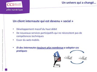 Un univers qui a changé…




                                                                                                      Un client internaute qui est devenu « social »

                                                                                                      • Développement massif du haut débit
© Copyright 2012 - Chambre de Commerce et d’Industrie de Bordeaux - Direction Appui aux entreprises




                                                                                                      • De nouveaux services participatifs qui ne nécessitent pas de
                                                                                                        compétences techniques
                                                                                                      • Essor du web mobile.

                                                                                                      • Et des internautes toujours plus nombreux a adopter ces
                                                                                                        pratiques
 