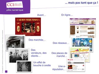 … mais pas tant que ça !


                                                                                                            Avant…                  En ligne…
© Copyright 2012 - Chambre de Commerce et d’Industrie de Bordeaux - Direction Appui aux entreprises




                                                                                                      Des marchés…
                                                                                                                             Des réseaux…

                                                                                                       Des
                                                                                                       vendeurs, des        Des places de
                                                                                                       clients…                 marché…

                                                                                                         Un effet de
                                                                                                         bouche à oreille        Une e-
                                                                                                                            réputation…
 