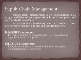 Supply chain management is the coordination of all
supply activities of an organization from its suppliers and
partners to its customers.
      An e-commerce transaction can be considered from
two perspectives: buy-side and sell-side transactions.

BUY-SIDE E-commerce
  Refers to e-commerce transactions between a purchasing
  organization and its suppliers.

SELL-SIDE E-commerce
  Refers to e-commerce transactions between a supplier
  organization and its customers.
 