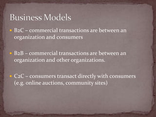  B2C – commercial transactions are between an
 organization and consumers

 B2B – commercial transactions are between an
 organization and other organizations.

 C2C – consumers transact directly with consumers
 (e.g. online auctions, community sites)
 