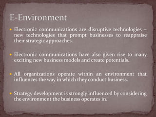  Electronic communications are disruptive technologies –
  new technologies that prompt businesses to reappraise
  their strategic approaches.

 Electronic communications have also given rise to many
  exciting new business models and create potentials.

 All organizations operate within an environment that
  influences the way in which they conduct business.

 Strategy development is strongly influenced by considering
  the environment the business operates in.
 