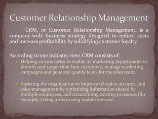 CRM, or Customer Relationship Management, is a
company-wide business strategy designed to reduce costs
and increase profitability by solidifying customer loyalty.

According to one industry view, CRM consists of:
   Helping an enterprise to enable its marketing departments to
    identify and target their best customers, manage marketing
    campaigns and generate quality leads for the sales team.

   Assisting the organization to improve telesales, account, and
    sales management by optimizing information shared by
    multiple employees, and streamlining existing processes (for
    example, taking orders using mobile devices)
 