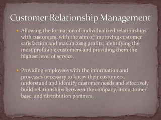  Allowing the formation of individualized relationships
  with customers, with the aim of improving customer
  satisfaction and maximizing profits; identifying the
  most profitable customers and providing them the
  highest level of service.

 Providing employees with the information and
  processes necessary to know their customers,
  understand and identify customer needs and effectively
  build relationships between the company, its customer
  base, and distribution partners.
 