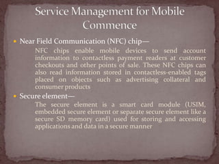  Near Field Communication (NFC) chip—
      NFC chips enable mobile devices to send account
      information to contactless payment readers at customer
      checkouts and other points of sale. These NFC chips can
      also read information stored in contactless-enabled tags
      placed on objects such as advertising collateral and
      consumer products
 Secure element—
      The secure element is a smart card module (USIM,
      embedded secure element or separate secure element like a
      secure SD memory card) used for storing and accessing
      applications and data in a secure manner
 