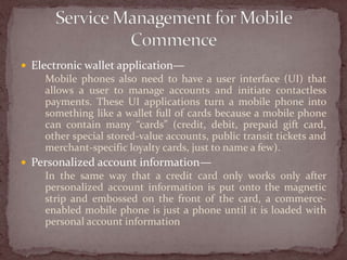  Electronic wallet application—
    Mobile phones also need to have a user interface (UI) that
    allows a user to manage accounts and initiate contactless
    payments. These UI applications turn a mobile phone into
    something like a wallet full of cards because a mobile phone
    can contain many “cards” (credit, debit, prepaid gift card,
    other special stored-value accounts, public transit tickets and
    merchant-specific loyalty cards, just to name a few).
 Personalized account information—
    In the same way that a credit card only works only after
    personalized account information is put onto the magnetic
    strip and embossed on the front of the card, a commerce-
    enabled mobile phone is just a phone until it is loaded with
    personal account information
 