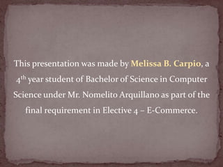 This presentation was made by Melissa B. Carpio, a
4th year student of Bachelor of Science in Computer
Science under Mr. Nomelito Arquillano as part of the
   final requirement in Elective 4 – E-Commerce.
 