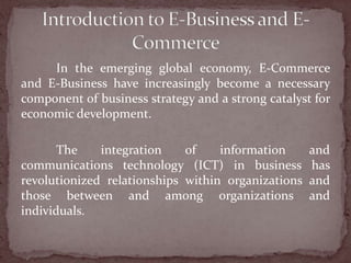 In the emerging global economy, E-Commerce
and E-Business have increasingly become a necessary
component of business strategy and a strong catalyst for
economic development.

       The    integration    of    information      and
communications technology (ICT) in business         has
revolutionized relationships within organizations   and
those between and among organizations               and
individuals.
 