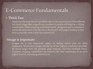  Think Fast
    Speed has become less of a problem due to the penetration of broadband,
    but don't forget that a significant number of people still shop by a dialup
    connection. When creating a site framework, designers and e-commerce
    teams should ensure that the site is developed with pages loading in less
    than 9 seconds (over a dial-up connection).


Image is important
    Images are a very important aspect of selling online and are often
    neglected. All product images should be of the highest resolution possible,
    be much larger than the product page original, and have multiple views.
    Dynamic imaging capabilities can improve the user experience to an even
    higher level by increasing interactivity
 
