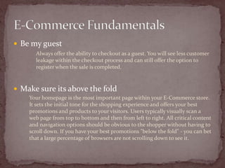  Be my guest
      Always offer the ability to checkout as a guest. You will see less customer
      leakage within the checkout process and can still offer the option to
      register when the sale is completed.



 Make sure its above the fold
    Your homepage is the most important page within your E-Commerce store.
    It sets the initial tone for the shopping experience and offers your best
    promotions and products to your visitors. Users typically visually scan a
    web page from top to bottom and then from left to right. All critical content
    and navigation options should be obvious to the shopper without having to
    scroll down. If you have your best promotions "below the fold" - you can bet
    that a large percentage of browsers are not scrolling down to see it.
 